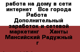 работа на дому в сети интернет - Все города Работа » Дополнительный заработок и сетевой маркетинг   . Ханты-Мансийский,Радужный г.